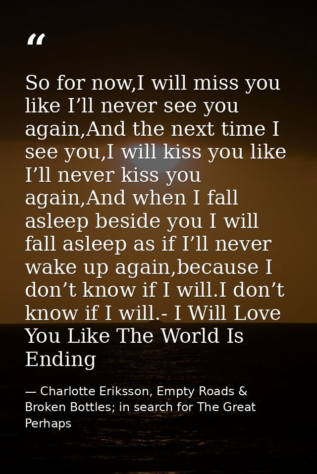 So for now,I will miss you like I’ll never see you again,And the next time I see you,I will kiss you like I’ll never kis — Charlotte Eriksson, Empty Roads & Broken Bottles; in search for The Great Perhaps
