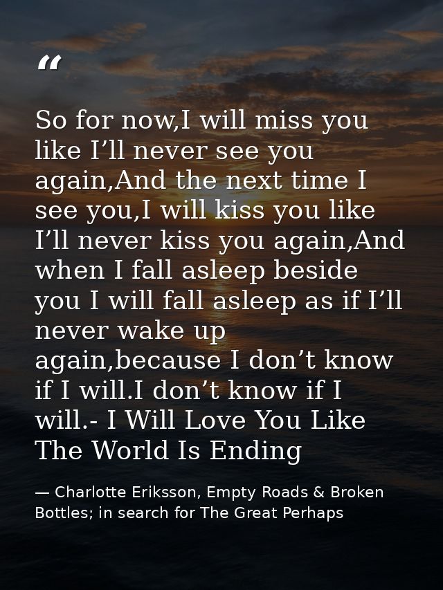 So for now,I will miss you like I’ll never see you again,And the next time I see you,I will kiss you like I’ll never kis — Charlotte Eriksson, Empty Roads & Broken Bottles; in search for The Great Perhaps