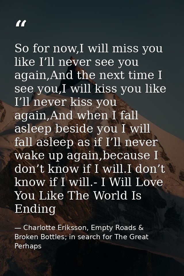 So for now,I will miss you like I’ll never see you again,And the next time I see you,I will kiss you like I’ll never kis — Charlotte Eriksson, Empty Roads & Broken Bottles; in search for The Great Perhaps