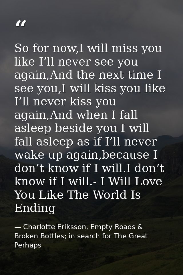 So for now,I will miss you like I’ll never see you again,And the next time I see you,I will kiss you like I’ll never kis — Charlotte Eriksson, Empty Roads & Broken Bottles; in search for The Great Perhaps