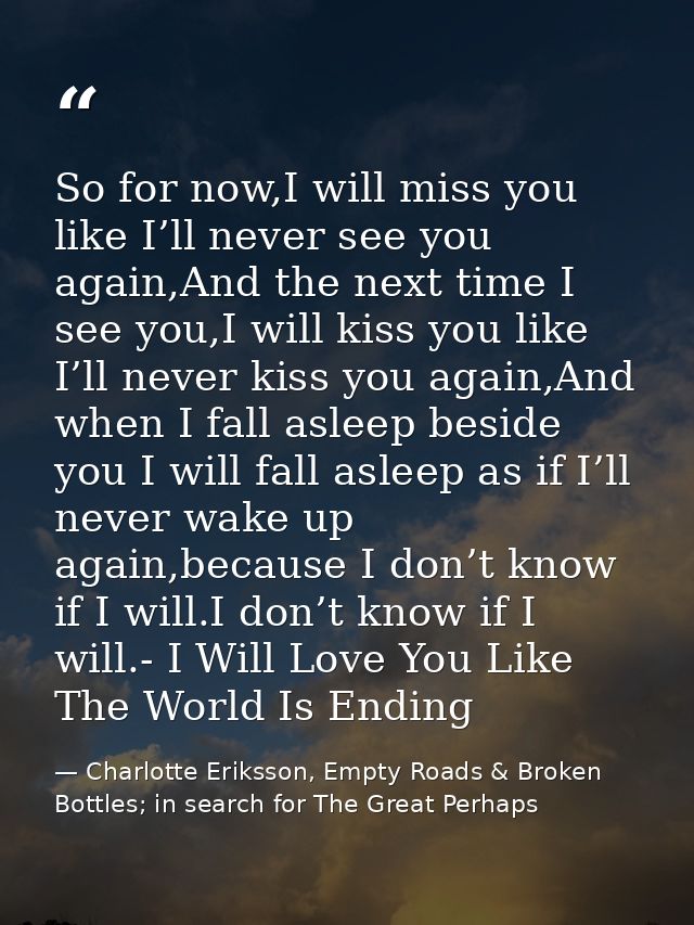 So for now,I will miss you like I’ll never see you again,And the next time I see you,I will kiss you like I’ll never kis — Charlotte Eriksson, Empty Roads & Broken Bottles; in search for The Great Perhaps