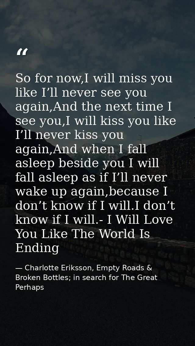 So for now,I will miss you like I’ll never see you again,And the next time I see you,I will kiss you like I’ll never kis — Charlotte Eriksson, Empty Roads & Broken Bottles; in search for The Great Perhaps