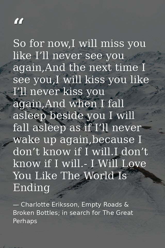 So for now,I will miss you like I’ll never see you again,And the next time I see you,I will kiss you like I’ll never kis — Charlotte Eriksson, Empty Roads & Broken Bottles; in search for The Great Perhaps