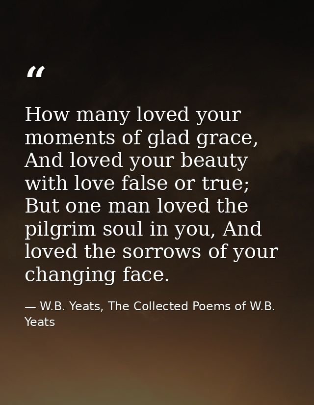 How many loved your moments of glad grace,  And loved your beauty with love false or true;  But one man loved the pilgri — W.B. Yeats, The Collected Poems of W.B. Yeats