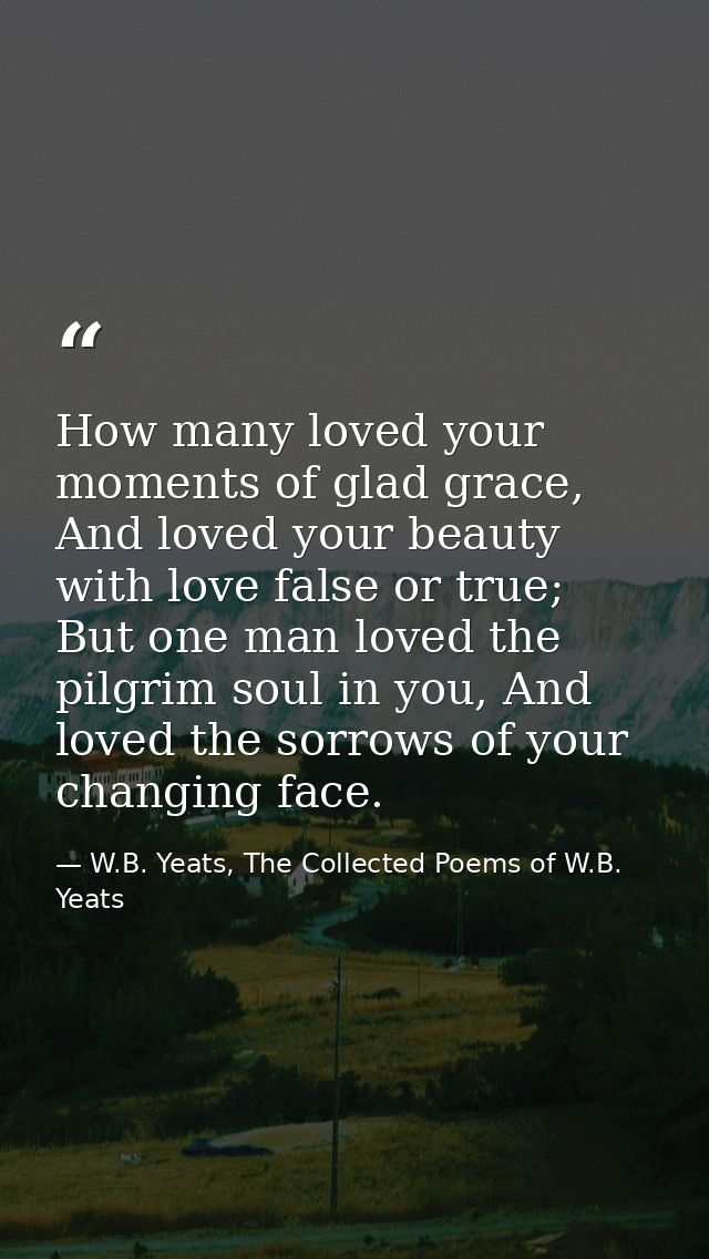 How many loved your moments of glad grace,  And loved your beauty with love false or true;  But one man loved the pilgri — W.B. Yeats, The Collected Poems of W.B. Yeats