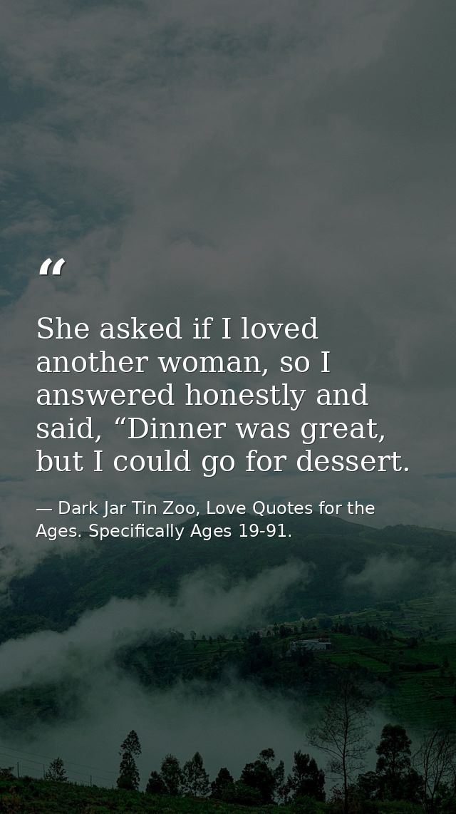 She asked if I loved another woman, so I answered honestly and said, “Dinner was great, but I could go for dessert. — Dark Jar Tin Zoo, Love Quotes for the Ages. Specifically Ages 19-91.