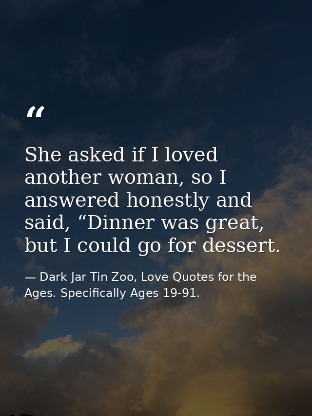 She asked if I loved another woman, so I answered honestly and said, “Dinner was great, but I could go for dessert. — Dark Jar Tin Zoo, Love Quotes for the Ages. Specifically Ages 19-91.