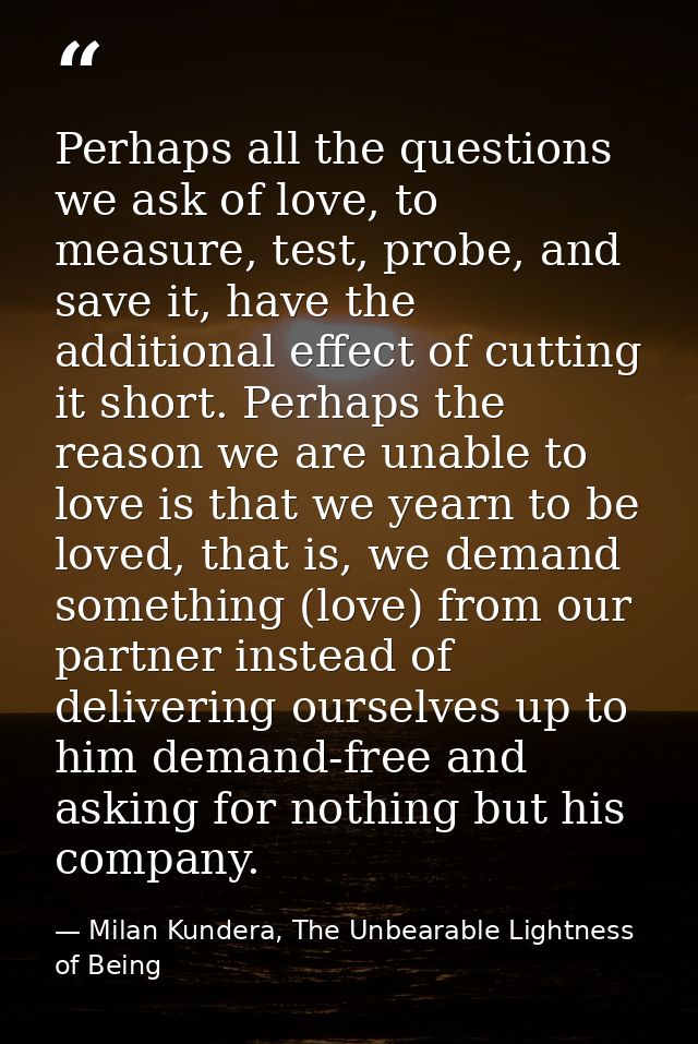 Perhaps all the questions we ask of love, to measure, test, probe, and save it, have the additional effect of cutting it — Milan Kundera, The Unbearable Lightness of Being