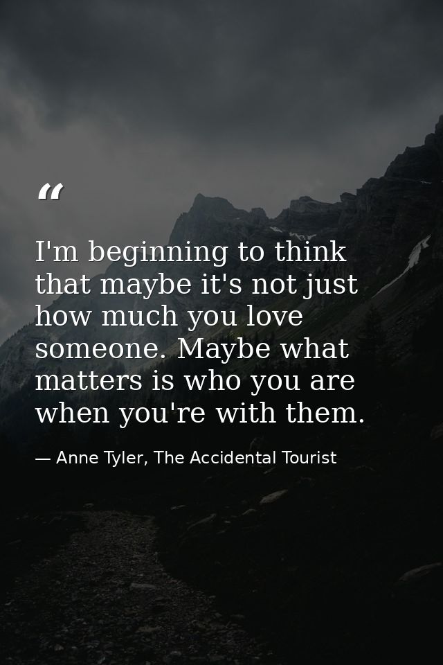 I'm beginning to think that maybe it's not just how much you love someone. Maybe what matters is who you are when you're — Anne Tyler, The Accidental Tourist