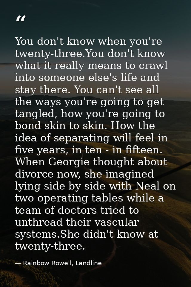 You don't know when you're twenty-three.You don't know what it really means to crawl into someone else's life and stay t — Rainbow Rowell, Landline
