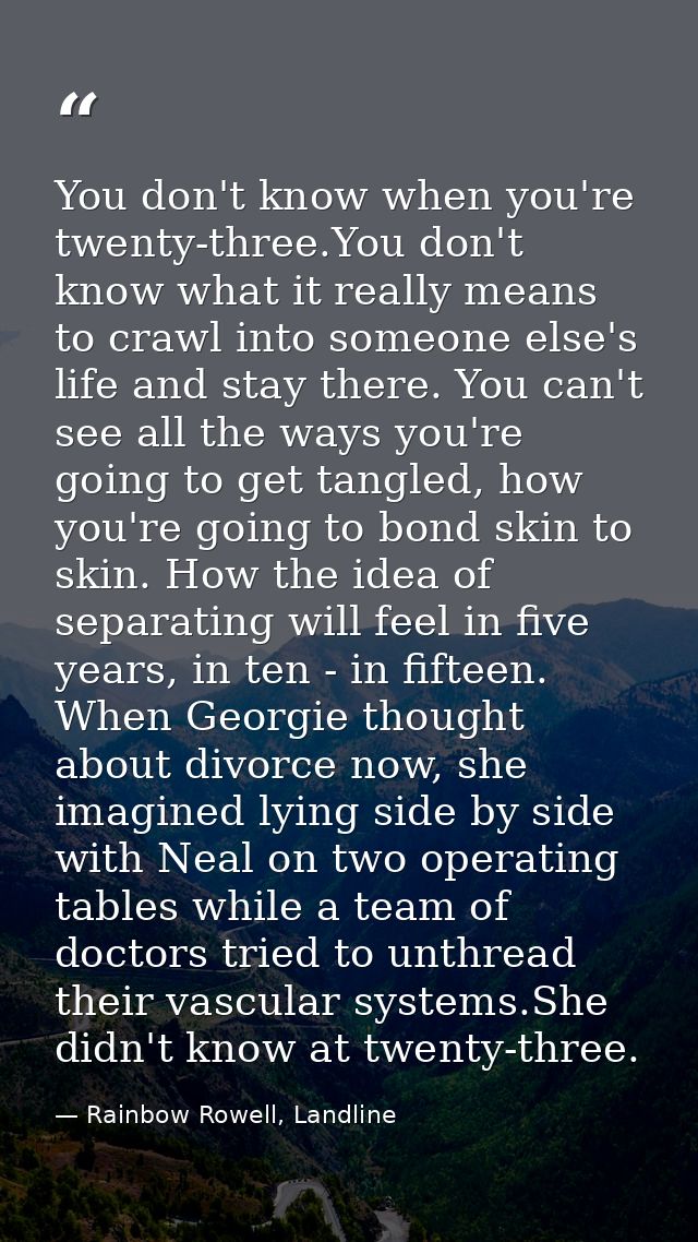 You don't know when you're twenty-three.You don't know what it really means to crawl into someone else's life and stay t — Rainbow Rowell, Landline