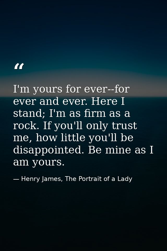 I'm yours for ever--for ever and ever. Here I stand; I'm as firm as a rock. If you'll only trust me, how little you'll b — Henry James, The Portrait of a Lady