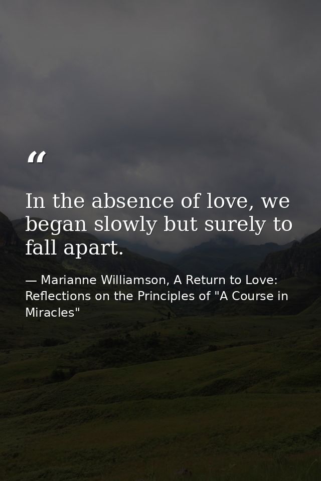 In the absence of love, we began slowly but surely to fall apart. — Marianne Williamson, A Return to Love: Reflections on the Principles of "A Course in Miracles"