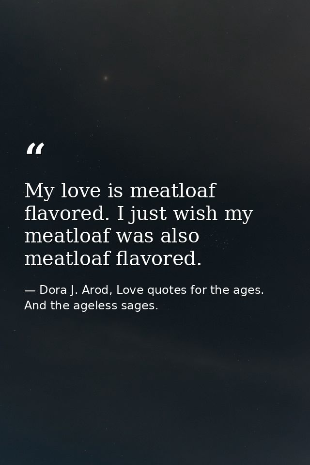 My love is meatloaf flavored. I just wish my meatloaf was also meatloaf flavored. — Dora J. Arod, Love quotes for the ages. And the ageless sages.