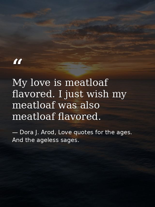 My love is meatloaf flavored. I just wish my meatloaf was also meatloaf flavored. — Dora J. Arod, Love quotes for the ages. And the ageless sages.