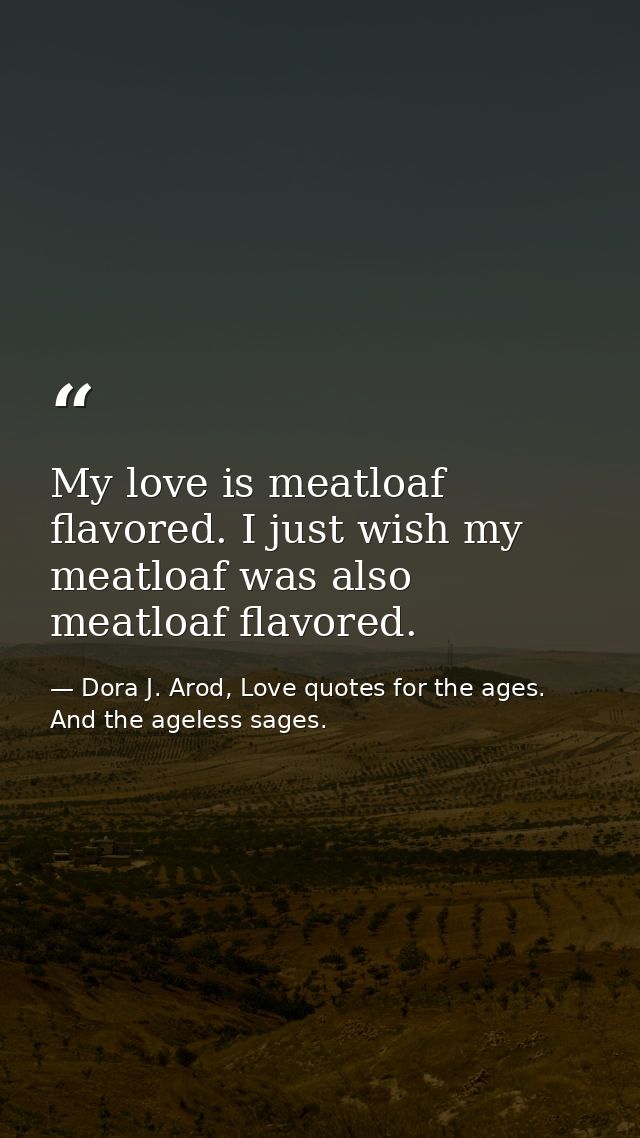 My love is meatloaf flavored. I just wish my meatloaf was also meatloaf flavored. — Dora J. Arod, Love quotes for the ages. And the ageless sages.