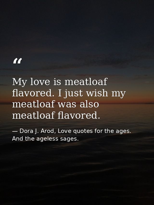 My love is meatloaf flavored. I just wish my meatloaf was also meatloaf flavored. — Dora J. Arod, Love quotes for the ages. And the ageless sages.