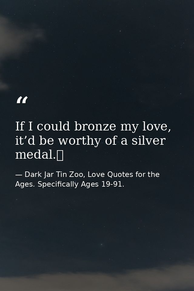 If I could bronze my love, it’d be worthy of a silver medal.  — Dark Jar Tin Zoo, Love Quotes for the Ages. Specifically Ages 19-91.