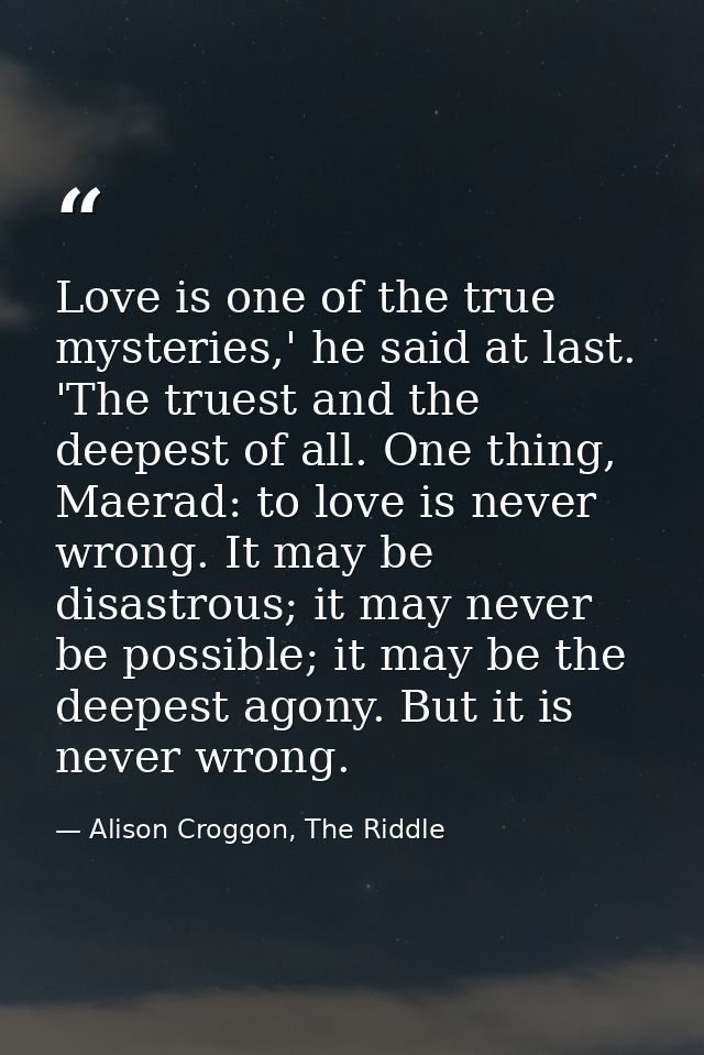 Love is one of the true mysteries,' he said at last. 'The truest and the deepest of all. One thing, Maerad: to love is n — Alison Croggon, The Riddle
