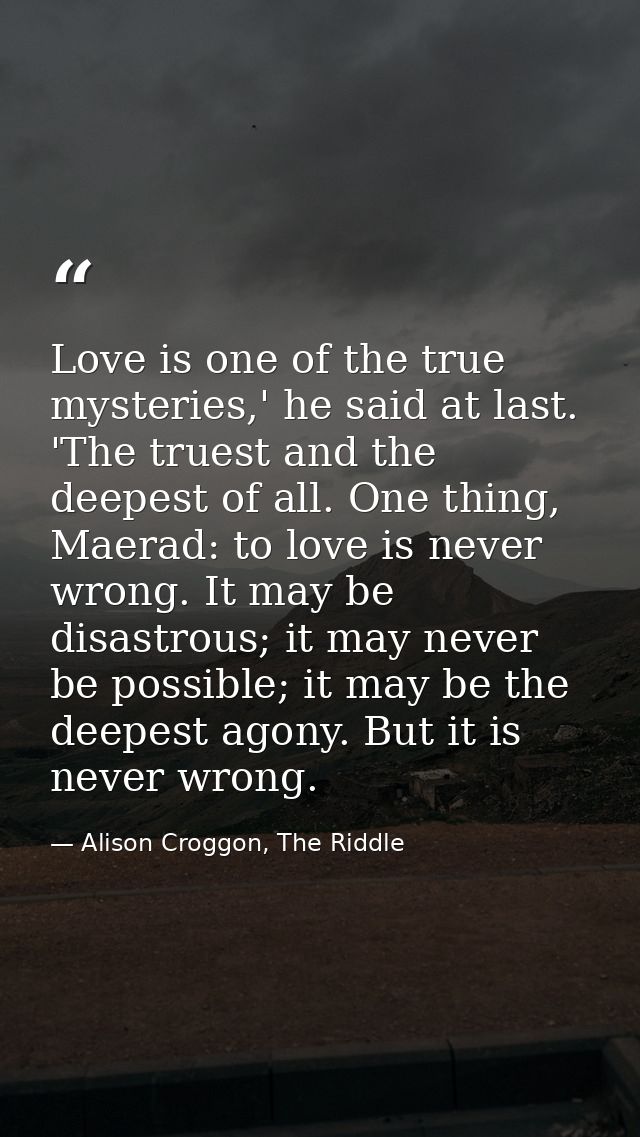 Love is one of the true mysteries,' he said at last. 'The truest and the deepest of all. One thing, Maerad: to love is n — Alison Croggon, The Riddle