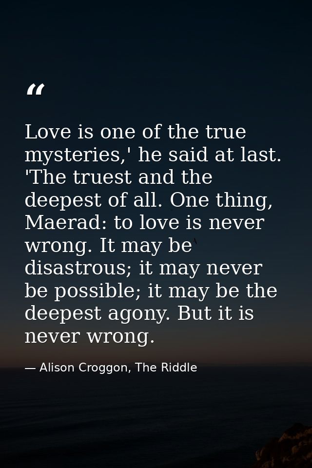 Love is one of the true mysteries,' he said at last. 'The truest and the deepest of all. One thing, Maerad: to love is n — Alison Croggon, The Riddle