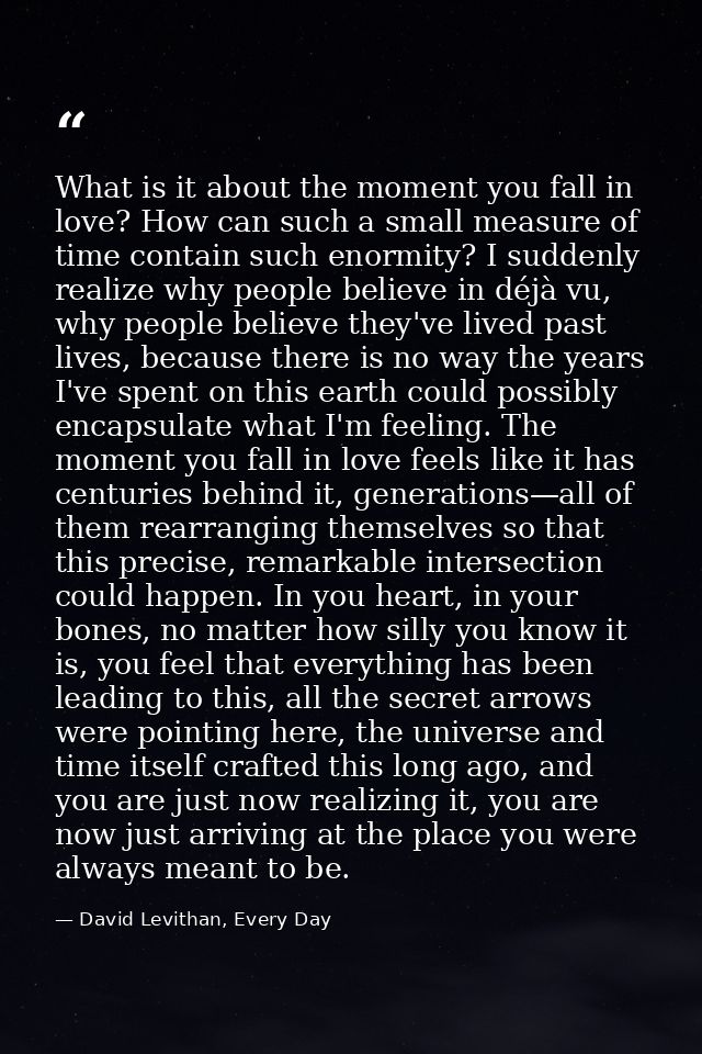 What is it about the moment you fall in love? How can such a small measure of time contain such enormity? I suddenly rea — David Levithan, Every Day