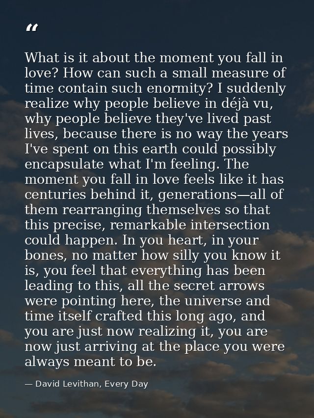 What is it about the moment you fall in love? How can such a small measure of time contain such enormity? I suddenly rea — David Levithan, Every Day