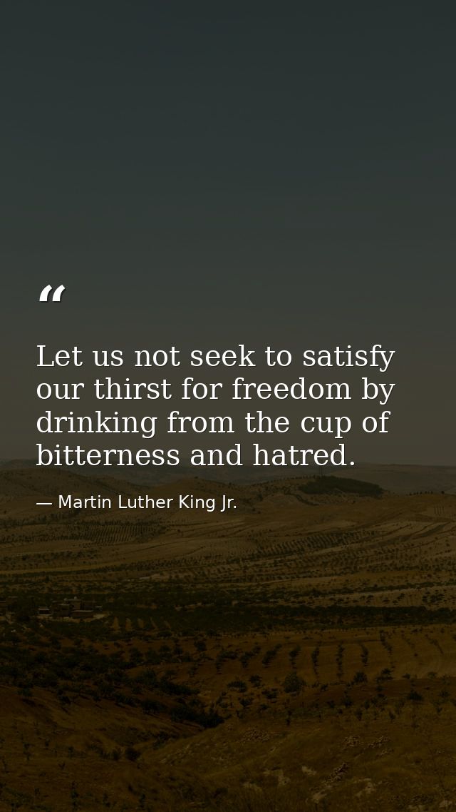 Let us not seek to satisfy our thirst for freedom by drinking from the cup of bitterness and hatred. — Martin Luther King Jr.