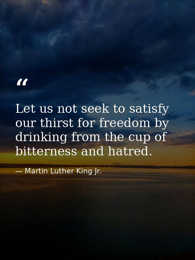 Let us not seek to satisfy our thirst for freedom by drinking from the cup of bitterness and hatred. — Martin Luther King Jr.