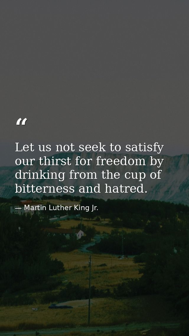 Let us not seek to satisfy our thirst for freedom by drinking from the cup of bitterness and hatred. — Martin Luther King Jr.