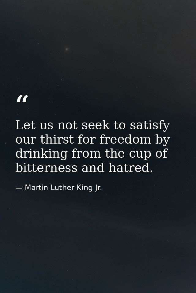 Let us not seek to satisfy our thirst for freedom by drinking from the cup of bitterness and hatred. — Martin Luther King Jr.