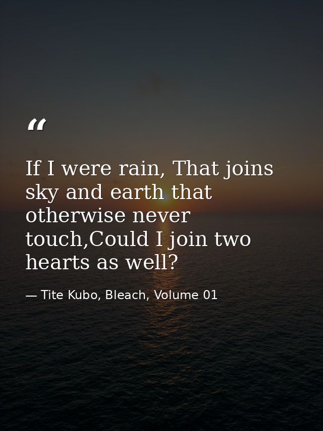 If I were rain, That joins sky and earth that otherwise never touch,Could I join two hearts as well? — Tite Kubo, Bleach, Volume 01