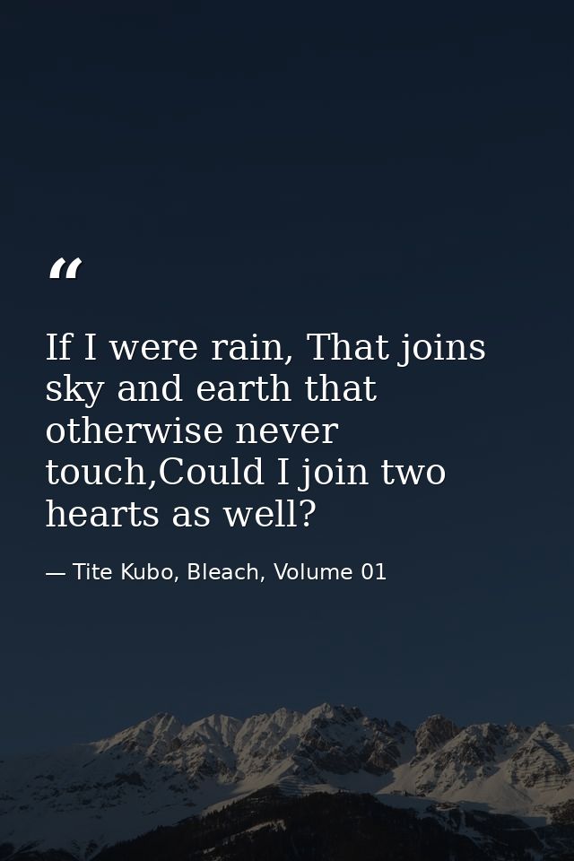 If I were rain, That joins sky and earth that otherwise never touch,Could I join two hearts as well? — Tite Kubo, Bleach, Volume 01