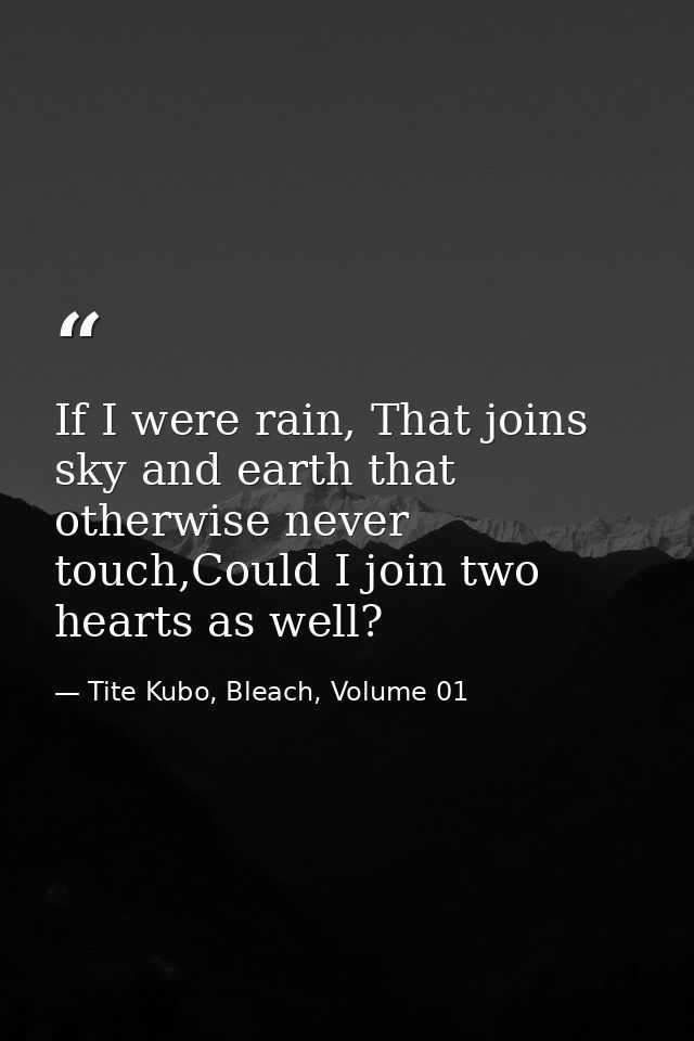 If I were rain, That joins sky and earth that otherwise never touch,Could I join two hearts as well? — Tite Kubo, Bleach, Volume 01
