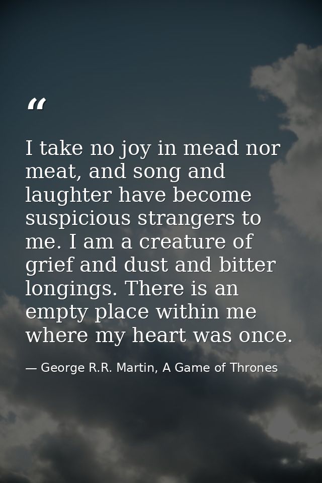 I take no joy in mead nor meat, and song and laughter have become suspicious strangers to me. I am a creature of grief a — George R.R. Martin, A Game of Thrones