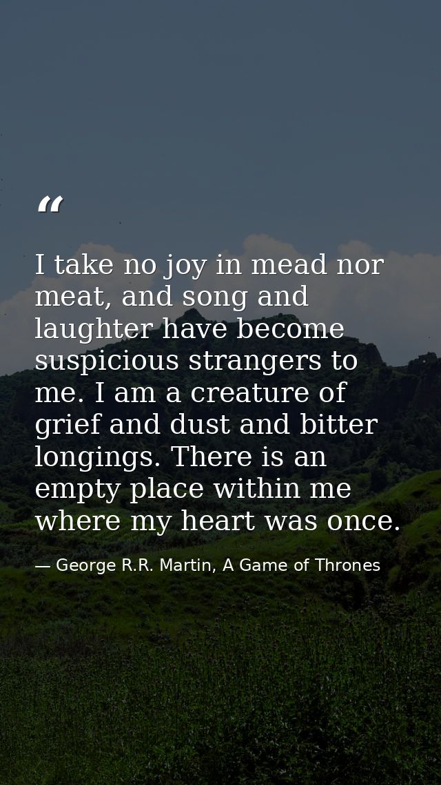 I take no joy in mead nor meat, and song and laughter have become suspicious strangers to me. I am a creature of grief a — George R.R. Martin, A Game of Thrones