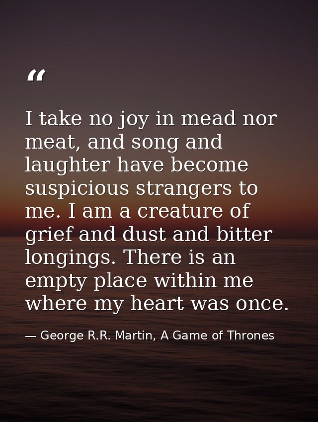 I take no joy in mead nor meat, and song and laughter have become suspicious strangers to me. I am a creature of grief a — George R.R. Martin, A Game of Thrones