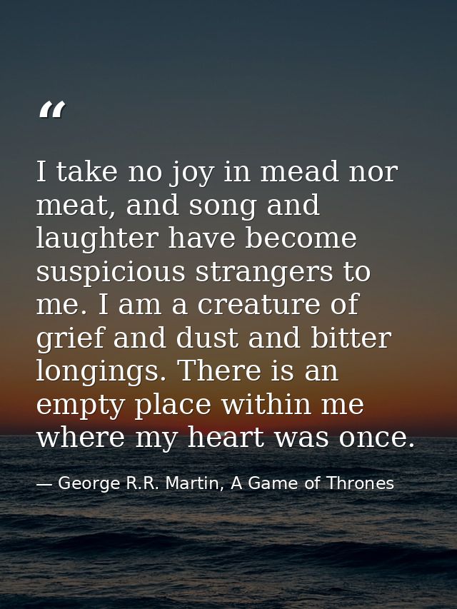 I take no joy in mead nor meat, and song and laughter have become suspicious strangers to me. I am a creature of grief a — George R.R. Martin, A Game of Thrones