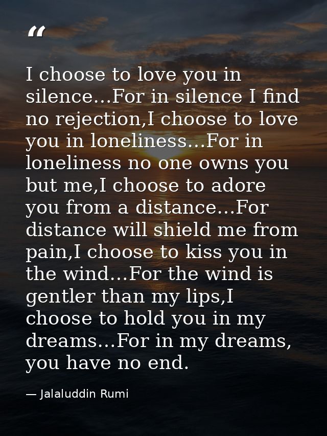 I choose to love you in silence…For in silence I find no rejection,I choose to love you in loneliness…For in loneliness  — Jalaluddin Rumi