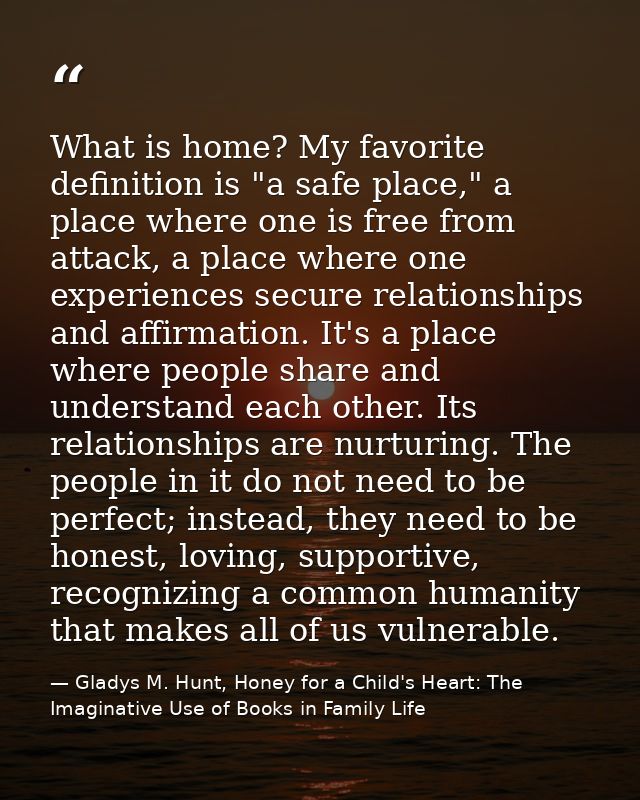What is home? My favorite definition is "a safe place," a place where one is free from attack, a place where one experie — Gladys M. Hunt, Honey for a Child's Heart: The Imaginative Use of Books in Family Life