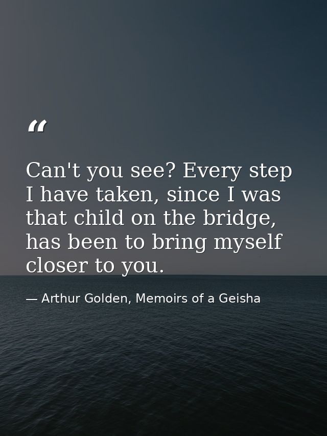 Can't you see? Every step I have taken, since I was that child on the bridge, has been to bring myself closer to you. — Arthur Golden, Memoirs of a Geisha