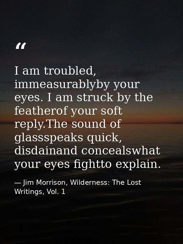 I am troubled, immeasurablyby your eyes. I am struck by the featherof your soft reply.The sound of glassspeaks quick, di — Jim Morrison, Wilderness: The Lost Writings, Vol. 1