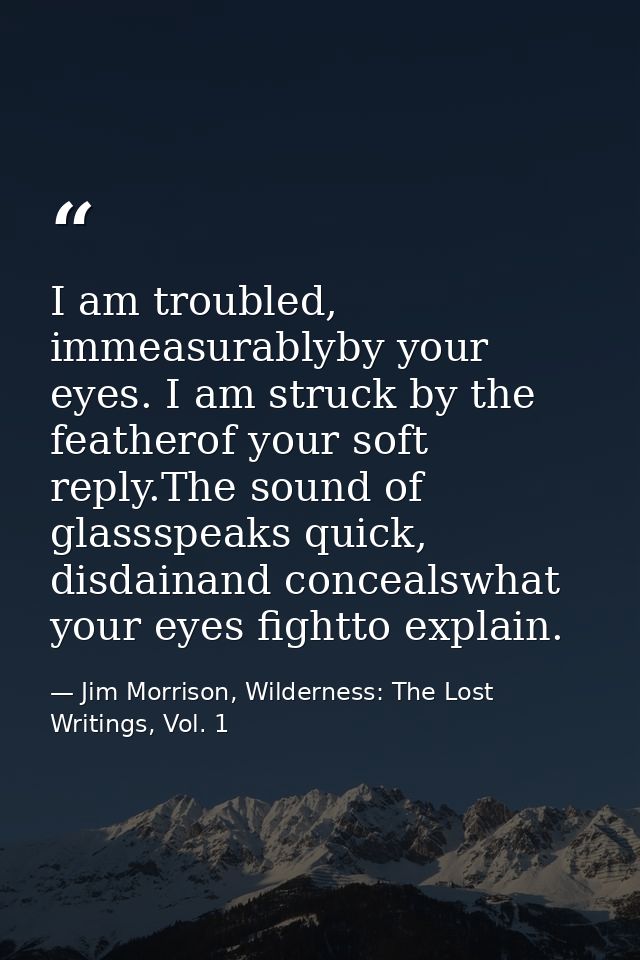 I am troubled, immeasurablyby your eyes. I am struck by the featherof your soft reply.The sound of glassspeaks quick, di — Jim Morrison, Wilderness: The Lost Writings, Vol. 1