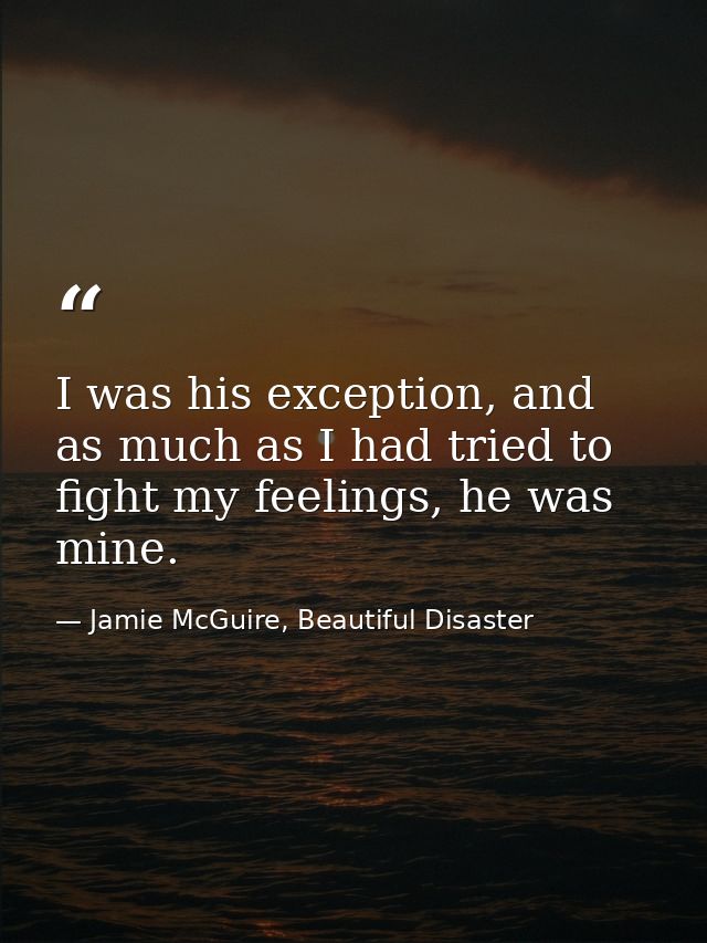 I was his exception, and as much as I had tried to fight my feelings, he was mine. — Jamie McGuire, Beautiful Disaster