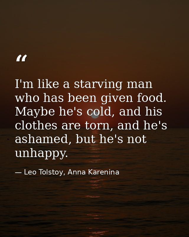 I'm like a starving man who has been given food. Maybe he's cold, and his clothes are torn, and he's ashamed, but he's n — Leo Tolstoy, Anna Karenina