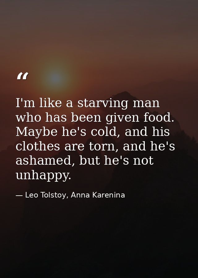 I'm like a starving man who has been given food. Maybe he's cold, and his clothes are torn, and he's ashamed, but he's n — Leo Tolstoy, Anna Karenina