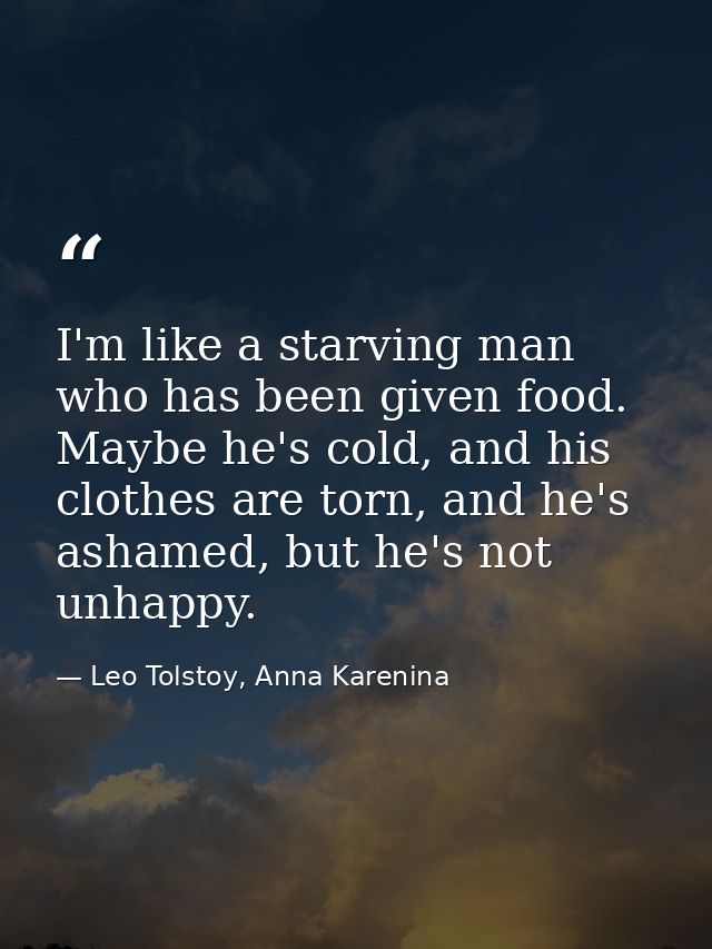 I'm like a starving man who has been given food. Maybe he's cold, and his clothes are torn, and he's ashamed, but he's n — Leo Tolstoy, Anna Karenina