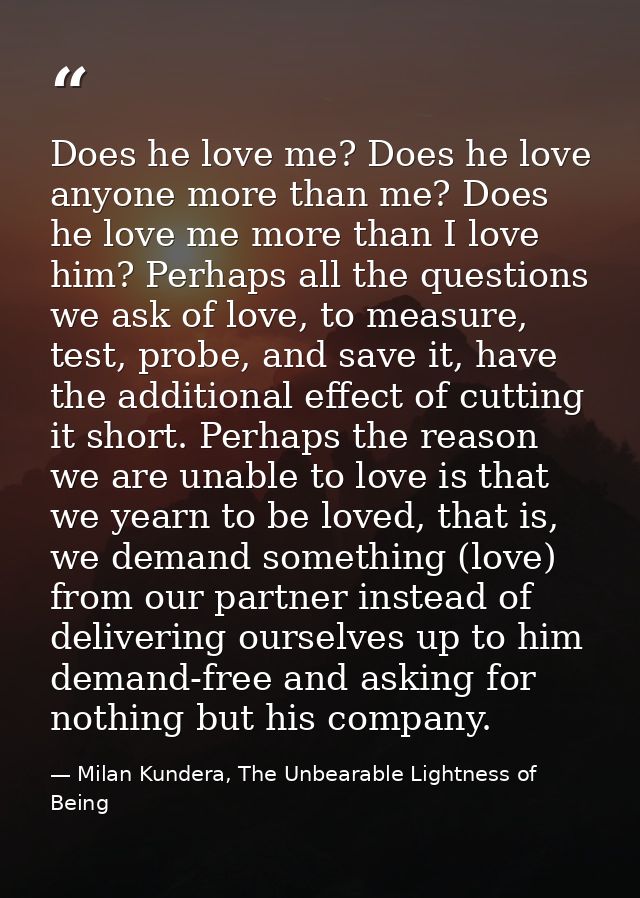 Does he love me? Does he love anyone more than me? Does he love me more than I love him? Perhaps all the questions we as — Milan Kundera, The Unbearable Lightness of Being