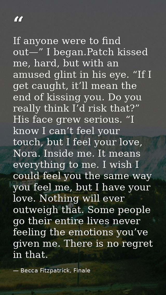 If anyone were to find out—” I began.Patch kissed me, hard, but with an amused glint in his eye. “If I get caught, it’ll — Becca Fitzpatrick, Finale