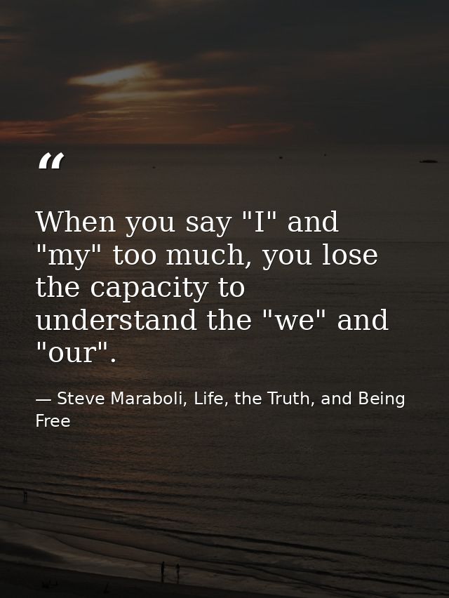 When you say "I" and "my" too much, you lose the capacity to understand the "we" and "our". — Steve Maraboli, Life, the Truth, and Being Free